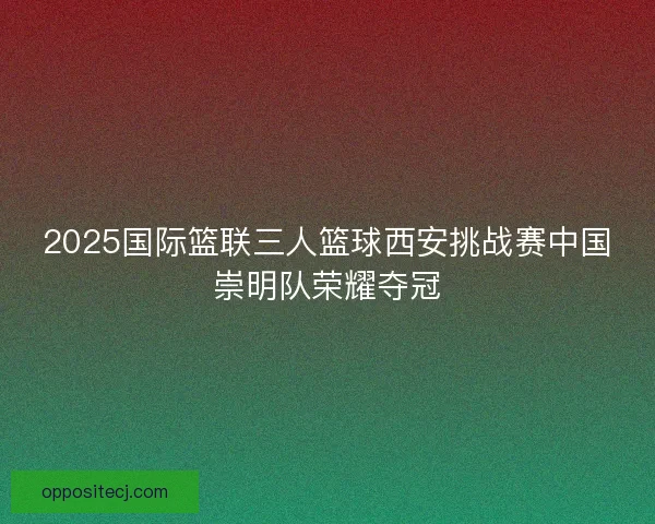2025国际篮联三人篮球西安挑战赛中国崇明队荣耀夺冠 2025国际篮联三人篮球西安挑战赛中国崇明队荣耀夺冠
