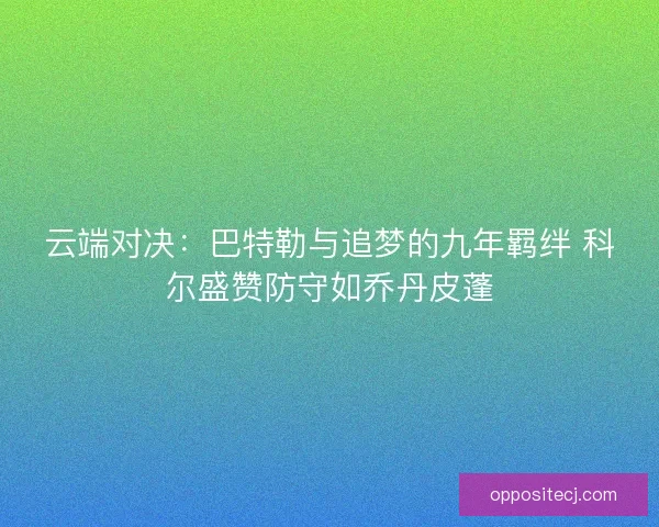 云端对决：巴特勒与追梦的九年羁绊 科尔盛赞防守如乔丹皮蓬