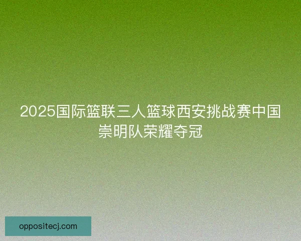 2025国际篮联三人篮球西安挑战赛中国崇明队荣耀夺冠 2025国际篮联三人篮球西安挑战赛中国崇明队荣耀夺冠