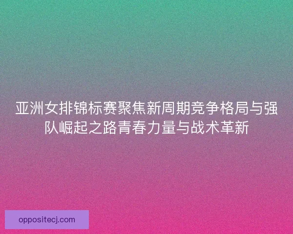 亚洲女排锦标赛聚焦新周期竞争格局与强队崛起之路青春力量与战术革新