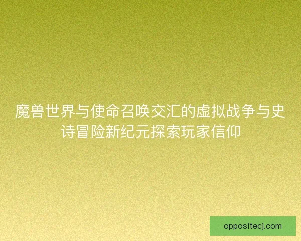 魔兽世界与使命召唤交汇的虚拟战争与史诗冒险新纪元探索玩家信仰
