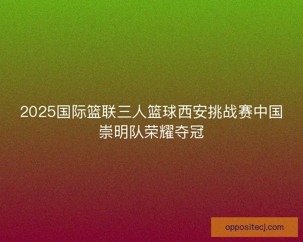 2025国际篮联三人篮球西安挑战赛中国崇明队荣耀夺冠 2025国际篮联三人篮球西安挑战赛中国崇明队荣耀夺冠