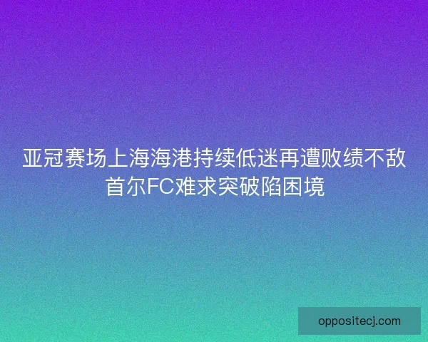 亚冠赛场上海海港持续低迷再遭败绩不敌首尔FC难求突破陷困境