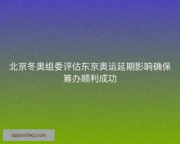 北京冬奥组委评估东京奥运延期影响确保筹办顺利成功 北京冬奥组委评估东京奥运延期影响确保筹办顺利成功