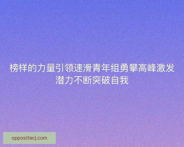 榜样的力量引领速滑青年组勇攀高峰激发潜力不断突破自我 榜样的力量引领速滑青年组勇攀高峰激发潜力不断突破自我