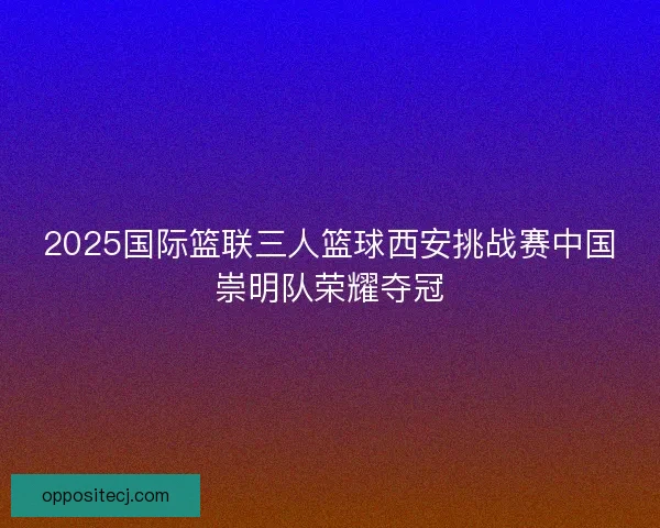 2025国际篮联三人篮球西安挑战赛中国崇明队荣耀夺冠 2025国际篮联三人篮球西安挑战赛中国崇明队荣耀夺冠