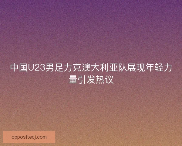 中国U23男足力克澳大利亚队展现年轻力量引发热议