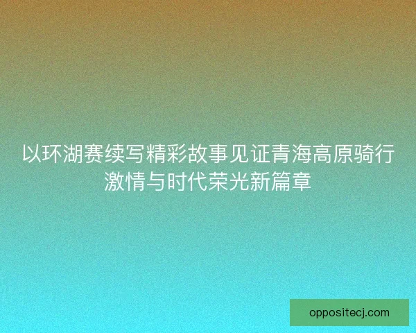 以环湖赛续写精彩故事见证青海高原骑行激情与时代荣光新篇章 以环湖赛续写精彩故事见证青海高原骑行激情与时代荣光新篇章