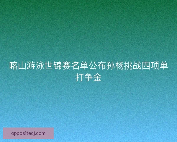 喀山游泳世锦赛名单公布孙杨挑战四项单打争金 喀山游泳世锦赛名单公布孙杨挑战四项单打争金