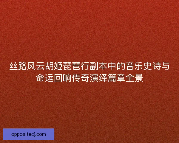 丝路风云胡姬琵琶行副本中的音乐史诗与命运回响传奇演绎篇章全景 丝路风云胡姬琵琶行副本中的音乐史诗与命运回响传奇演绎篇章全景